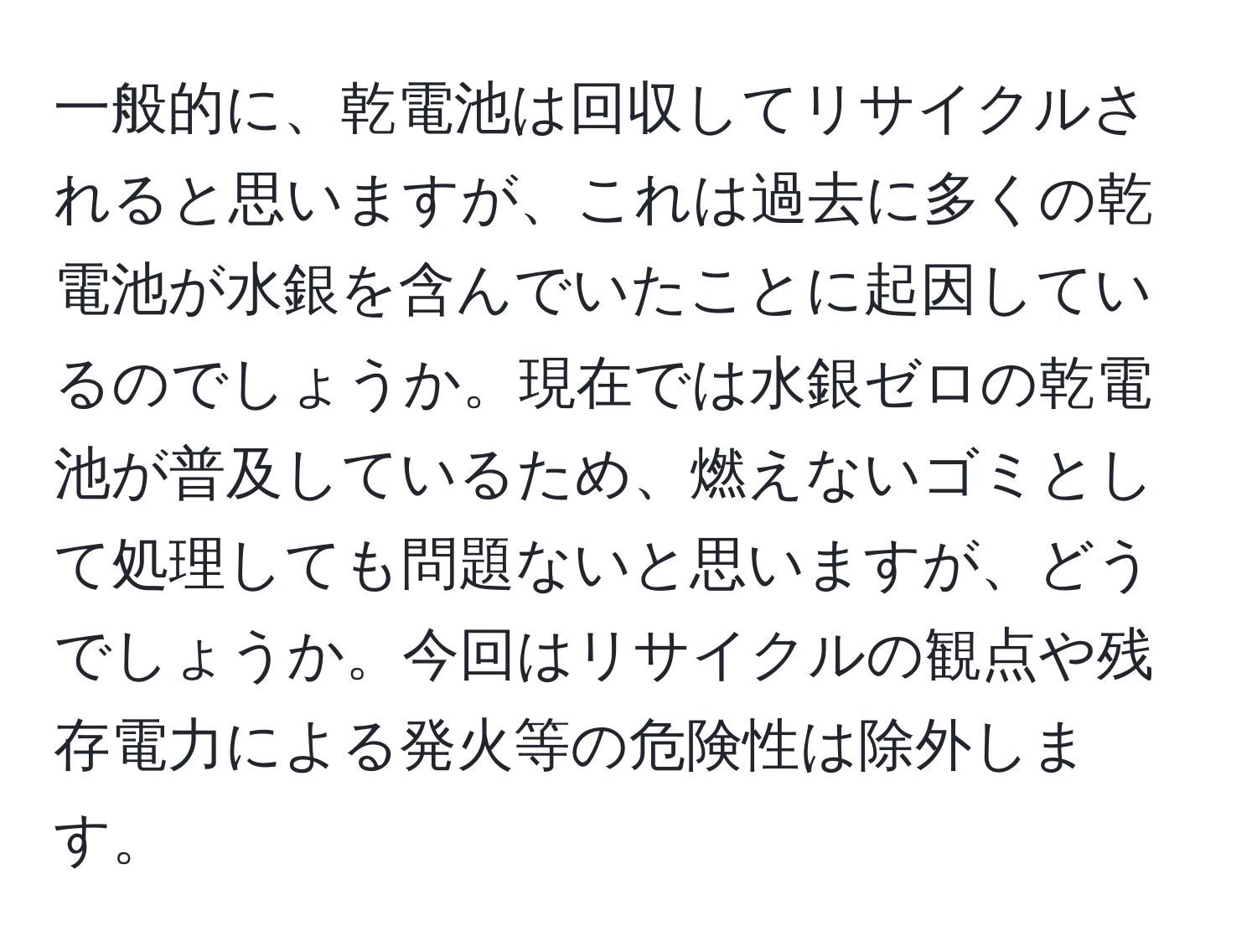 一般的に、乾電池は回収してリサイクルされると思いますが、これは過去に多くの乾電池が水銀を含んでいたことに起因しているのでしょうか。現在では水銀ゼロの乾電池が普及しているため、燃えないゴミとして処理しても問題ないと思いますが、どうでしょうか。今回はリサイクルの観点や残存電力による発火等の危険性は除外します。