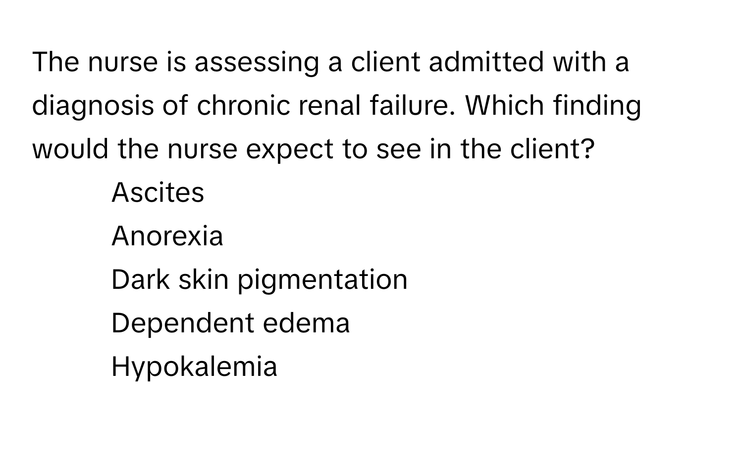 The nurse is assessing a client admitted with a diagnosis of chronic renal failure. Which finding would the nurse expect to see in the client?

1. Ascites
2. Anorexia
3. Dark skin pigmentation
4. Dependent edema
5. Hypokalemia