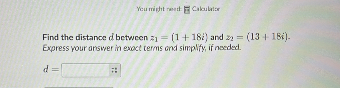 You might need: Calculator 
Find the distance d between z_1=(1+18i) and z_2=(13+18i). 
Express your answer in exact terms and simplify, if needed.
d=□ 7^x