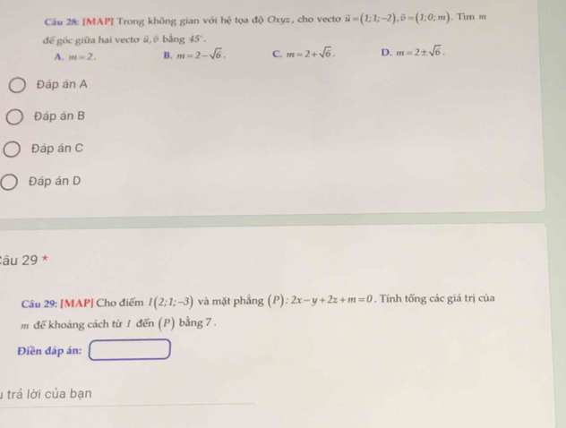 [MAP] Trong không gian với hhat Q tọa độ Oxyz, cho vecto vector u=(1;1;-2), vector v=(1;0;m). Tim ='
để góc giữa hai vecto ü, ồ bằng 45.
A. m=2. B. m=2-sqrt(6). C. m=2+sqrt(6). D. m=2± sqrt(6). 
Đáp án A
Đáp án B
Đáp án C
Đáp án D
âu 29 *
Câu 29: [MAP| Cho điểm I(2;1;-3) và mặt phẳng (P):2x-y+2z+m=0. Tính tống các giá trị của
m để khoáng cách từ 1 đến (P) bằng 7 .
Điền đáp án:
1 trả lời của bạn