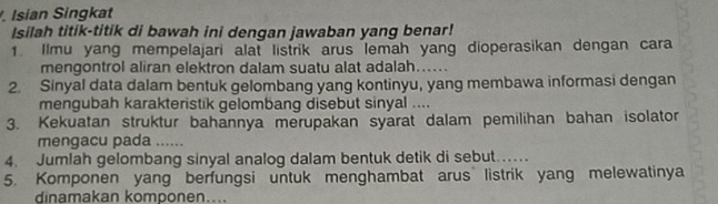 Isian Singkat 
Isilah titik-titik di bawah ini dengan jawaban yang benar! 
1. Ilmu yang mempelajari alat listrik arus lemah yang dioperasikan dengan cara 
mengontrol aliran elektron dalam suatu alat adalah...... 
2. Sinyal data dalam bentuk gelombang yang kontinyu, yang membawa informasi dengan 
mengubah karakteristik gelombang disebut sinyal .... 
3. Kekuatan struktur bahannya merupakan syarat dalam pemilihan bahan isolator 
mengacu pada ...... 
4. Jumlah gelombang sinyal analog dalam bentuk detik di sebut . 
5. Komponen yang berfungsi untuk menghambat arus listrik yang melewatinya 
dinamakan komponen....