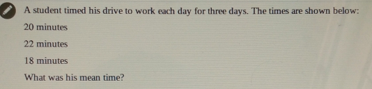 A student timed his drive to work each day for three days. The times are shown below:
20 minutes
22 minutes
18 minutes
What was his mean time?