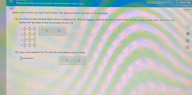 Writing and solving a one-step equation with decimals that models s real-.. ___v Aimee 
Español 
Karen drove around a go-kart track 6 times. The distance around the track is 1.4 kilometers. 
(a) Let d be the total distance Karen drove (in kilometers). Write an eguation that can be used to find d. First choose an appropriate form. Then fill in the 
blanks with the letter d and the numbers 6 and 1.4. 
?
□ +□ =□ × 5
□ -□ =□
□ * □ =□
a □ +□ =□
(b) Solye your equation for d to find the totall distance Karen drove.
kilometers
×