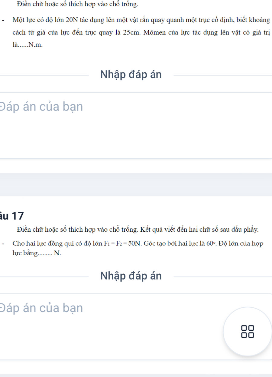 Điền chữ hoặc số thích hợp vào chỗ trồng. 
-Một lực có độ lớn 20N tác dụng lên một vật rắn quay quanh một trục cố định, biết khoảng 
cách từ giá của lực đến trục quay là 25cm. Mômen của lực tác dụng lên vật có giá trị 
là......N.m. 
Nhập đáp án 
Đáp án của bạn 
àu 17
Điền chữ hoặc số thích hợp vào chỗ trống. Kết quả viết đến hai chữ số sau dấu phẩy. 
-Cho hai lực đồng qui có độ lớn F_1=F_2=50N. Góc tạo bởi hai lực là 60°. Độ lớn của hợp 
lực bằng.......... N. 
Nhập đáp án 
Đáp án của bạn