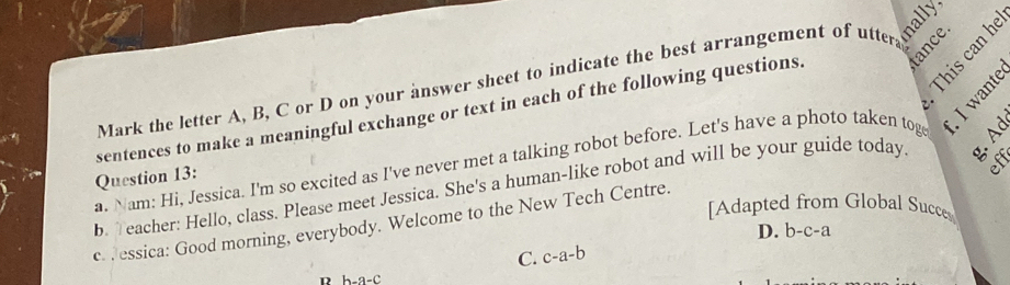 Mark the letter A, B, C or D on your answer sheet to indicate the best arrangement of utter nally,
sentences to make a meaningful exchange or text in each of the following questions.
g 
a. Nam: Hi, Jessica. I'm so excited as I've never met a talking robot before. Let's have a photo taken tog 
eff
b. eacher: Hello, class. Please meet Jessica. She's a human-like robot and will be your guide today 
Question 13:
[Adapted from Global Succes
c. . essica: Good morning, everybody. Welcome to the New Tech Centre.
D. b-c-a
C. c-a-b
D h-a-C