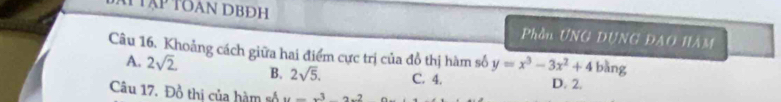 TTập toan DBĐh Phần UNG DUNG ĐAO HÂM
Câu 16. Khoảng cách giữa hai điểm cực trị của đồ thị hàm số y=x^3-3x^2+4 bàng
A. 2sqrt(2) B. 2sqrt(5). C. 4.
D. 2.
Câu 17. Đồ thi của hàm số u=x^3-2x^2