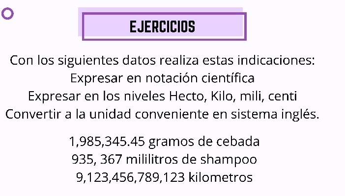 EJERCICIOS 
Con los siguientes datos realiza estas indicaciones: 
Expresar en notación científica 
Expresar en los niveles Hecto, Kilo, mili, centi 
Convertir a la unidad conveniente en sistema inglés.
1,985, 345.45 gramos de cebada
935, 367 mililitros de shampoo
9,123,456,789,123 kilometros