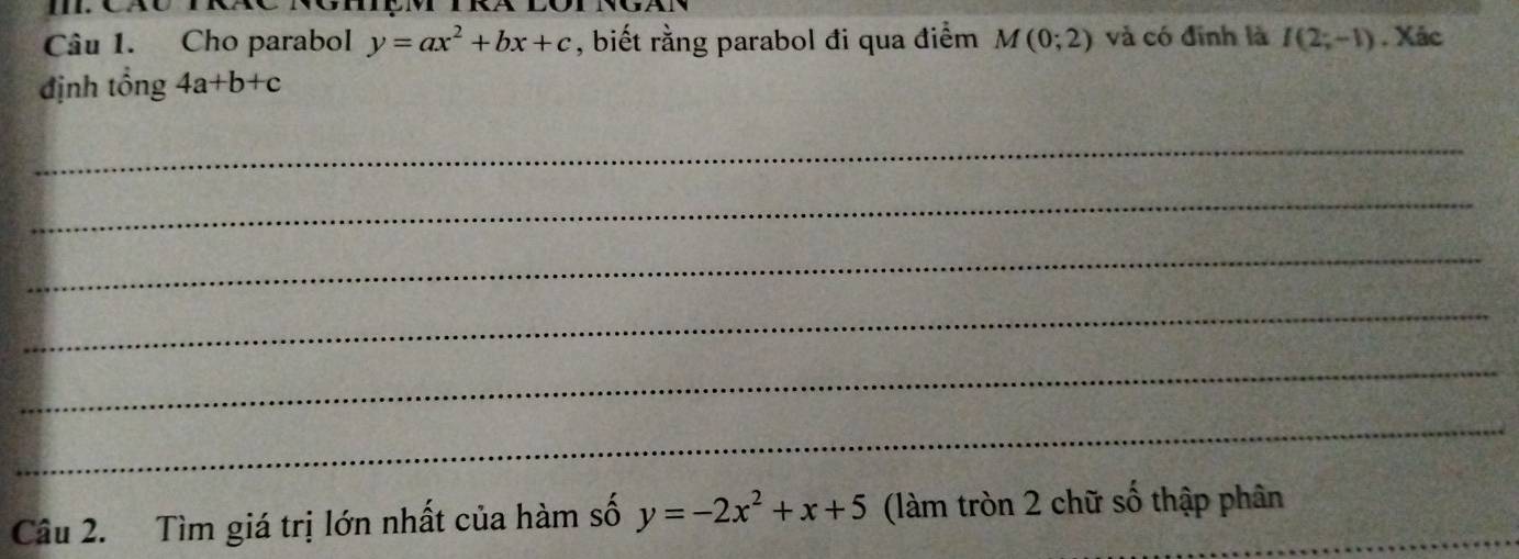 Cho parabol y=ax^2+bx+c , biết rằng parabol đi qua điểm M(0;2) và có đinh là I(2;-1) , Xác 
định tổng 4a+b+c
_ 
_ 
_ 
_ 
_ 
_ 
Câu 2. Tìm giá trị lớn nhất của hàm số y=-2x^2+x+5 (làm tròn 2 chữ số thập phân