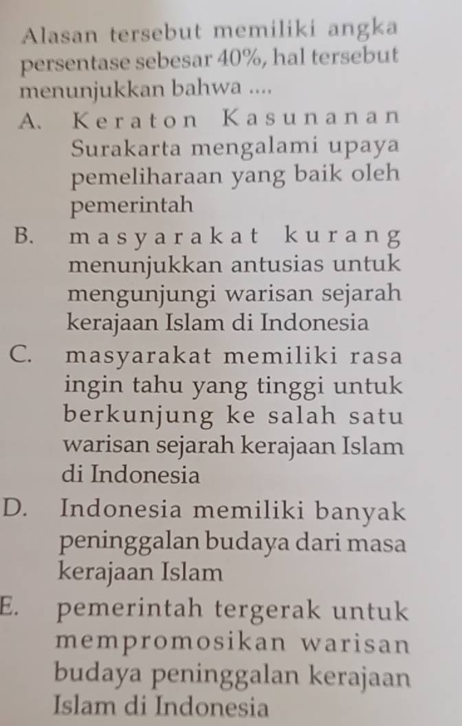 Alasan tersebut memiliki angka
persentase sebesar 40%, hal tersebut
menunjukkan bahwa ....
A. K e r a t o n K a s u n a n a n
Surakarta mengalami upaya
pemeliharaan yang baik oleh
pemerintah
B. m a s y a r a k a t k u r a n g
menunjukkan antusias untuk
mengunjungi warisan sejarah
kerajaan Islam di Indonesia
C. masyarakat memiliki rasa
ingin tahu yang tinggi untuk
berkunjung ke salah satu
warisan sejarah kerajaan Islam
di Indonesia
D. Indonesia memiliki banyak
peninggalan budaya dari masa
kerajaan Islam
E. pemerintah tergerak untuk
mempromosikan warisan
budaya peninggalan kerajaan
Islam di Indonesia