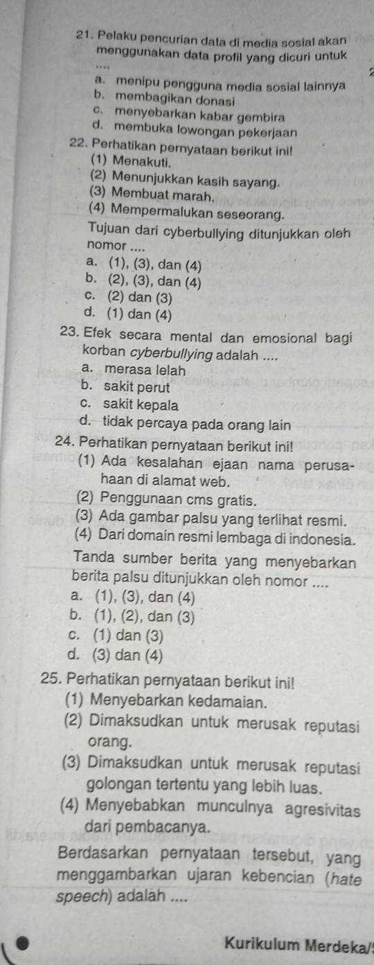 Pelaku pencurian data di media sosial akan
menggunakan data profil yang dicuri untuk
a. menipu pengguna media sosial lainnya
b. membagikan donasi
c. menyebarkan kabar gembira
d. membuka lowongan pekerjaan
22. Perhatikan pernyataan berikut ini!
(1) Menakuti
(2) Menunjukkan kasih sayang.
(3) Membuat marah.
(4) Mempermalukan seseorang.
Tujuan dari cyberbullying ditunjukkan oleh
nomor ....
a. (1), (3), dan (4)
b. (2), (3), dan (4)
c. (2) dan (3)
d. (1) dan (4)
23. Efek secara mental dan emosional bagi
korban cyberbullying adalah ....
a. merasa lelah
b. sakit perut
c. sakit kepala
d. tidak percaya pada orang lain
24. Perhatikan pernyataan berikut ini!
(1) Ada kesalahan ejaan nama perusa-
haan di alamat web.
(2) Penggunaan cms gratis.
(3) Ada gambar palsu yang terlihat resmi.
(4) Dari domain resmi lembaga di indonesia.
Tanda sumber berita yang menyebarkan
berita palsu ditunjukkan oleh nomor ....
a. (1), (3), dan (4)
b. (1), (2), dan (3)
c. (1) dan (3)
d. (3) dan (4)
25. Perhatikan pernyataan berikut ini!
(1) Menyebarkan kedamaian.
(2) Dimaksudkan untuk merusak reputasi
orang.
(3) Dimaksudkan untuk merusak reputasi
golongan tertentu yang lebih luas.
(4) Menyebabkan munculnya agresivitas
dari pembacanya.
Berdasarkan pernyataan tersebut, yang
menggambarkan ujaran kebencian (hate
speech) adalah ....
Kurikulum Merdeka/