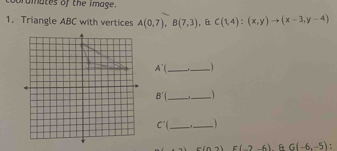 obrdmates of the image. 
1. Triangle ABC with vertices A(0,7), B(7,3) ， & C(1,4):(x,y)to (x-3,y-4)
A' _ 
_ 
_ B'
_
C'( _,_ 
c(02) E(-2-6). & G(-6,-5) :
