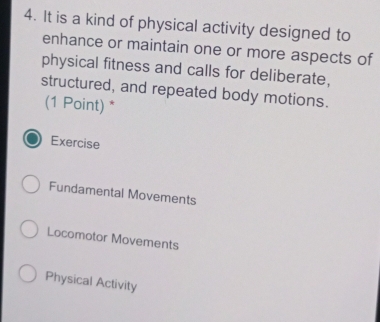 It is a kind of physical activity designed to
enhance or maintain one or more aspects of
physical fitness and calls for deliberate,
structured, and repeated body motions.
(1 Point) *
Exercise
Fundamental Movements
Locomotor Movements
Physical Activity