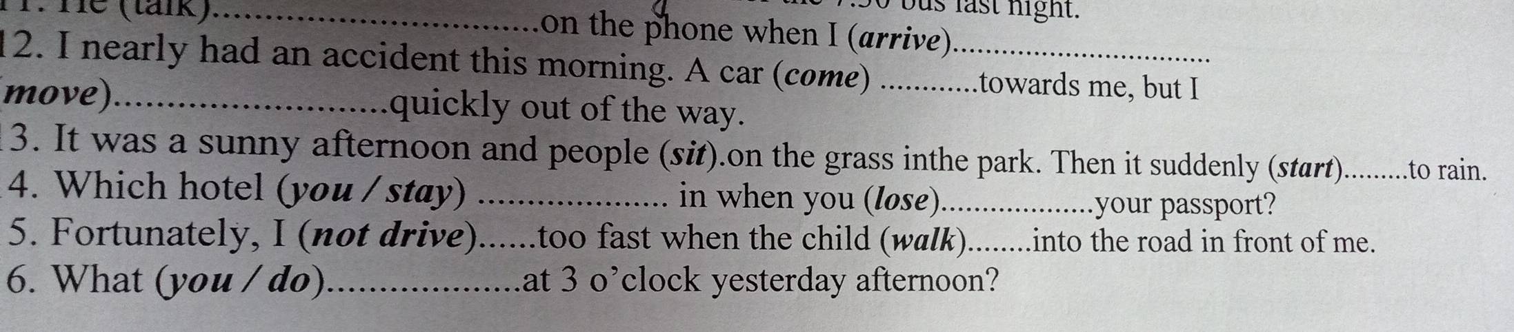 He (tánk)_ 
bo bus last night. 
on the phone when I (arrive) 
12. I nearly had an accident this morning. A car (come) ._ _.towards me, but I 
move)_ quickly out of the way. 
3. It was a sunny afternoon and people (sit).on the grass inthe park. Then it suddenly (start). ....to rain. 
4. Which hotel (you / stay) _in when you (løse)_ 
your passport? 
5. Fortunately, I (not drive)......too fast when the child (walk). ........into the road in front of me. 
6. What (you / do)_ at 3 o’ clock yesterday afternoon?