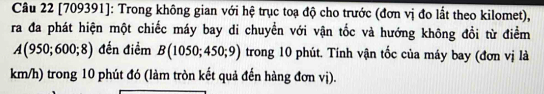 [709391]: Trong không gian với hệ trục toạ độ cho trước (đơn vị đo lất theo kilomet), 
ra đa phát hiện một chiếc máy bay di chuyền với vận tốc và hướng không đồi từ điểm
A(950;600;8) đến điểm B(1050;450;9) trong 10 phút. Tính vận tốc của máy bay (đơn vị là
km/h) trong 10 phút đó (làm tròn kết quả đến hàng đơn vị).