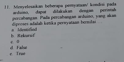 Menyelesaikan beberapa pernyataan/ kondisi pada
arduino, dapat dilakukan dengan perintah
percabangan. Pada percabangan arduino, yang akan
diproses adalah ketika pernyataan bernilai….
a Identified
b. Rekursif
c. 0
d. False
e. True