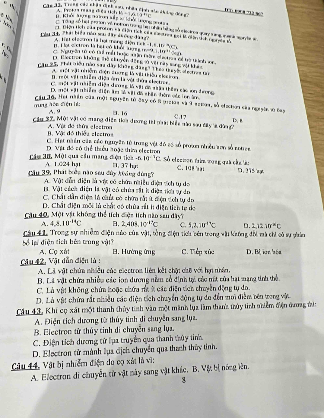 thi
Câu 33, Trong các nhận định sau, nhận định nào không đùng?
A. Proton mang điện tích la+1,6.10^(-19)C
DT: 0908 722 867
ē làn
B. Khối lượng notron xấp xỉ khối lượng proton.
lớn
C. Tổng số hạt proton và notron trong hạt nhân bằng số electron quay xung quanh nguyên từ
D. Diện tích của proton và điện tích của electron gọi là điện tích nguyên tổ
Câu 34, Phát biểu nào sau đây không đùng?
A. Hạt electron là hạt mang điện tích -1,6.10^(-19)(C).
r. G
B. Hạt eletron là hạt có khổi lượng m=9,1,10^(-11)(k (g).
Airc
C. Nguyên tử có thể mất hoặc nhận thêm electron để trở thành lon.
D. Electron không thể chuyển động từ vật này sang vật khác.
Câu 35. Phát biểu nào sau đây không đúng? Theo thuyết electron thì
A. một vật nhiễm điện dương là vật thiếu electron.
B. một vật nhiễm điện âm là vật thừa electron.
C. một vật nhiễm điện dương là vật đã nhận thêm các ion dương.
D. một vật nhiễm điện âm là vật đã nhận thêm các ion âm.
Câu 36, Hạt nhân của một nguyên tử ôxy có 8 proton và 9 notron, số electron của nguyên tử ôxy
trung hòa điện là:
A. 9 B. 16 C.17 D. 8
Câu 37, Một vật có mang điện tích dương thì phát biểu nào sau đây là đúng?
A. Vật đó thừa electron
B. Vật đó thiếu electron
C. Hạt nhân của các nguyên từ trong vật đó có số proton nhiều hơn số notron
D. Vật đó có thể thiếu hoặc thừa electron
Câu 38, Một quả cầu mang điện tích -6.10^(-17)C. Số electron thừa trong quả cầu là:
A. 1.024 hạt B. 37 hạt C. 108 hạt D. 375 hạt
Câu 39, Phát biểu nào sau đây không đúng?
A. Vật dẫn điện là vật có chứa nhiều điện tích tự do
B. Vật cách điện là vật có chứa rất ít điện tích tự do
C. Chất dẫn điện là chất có chứa rất ít điện tích tự do
D. Chất điện môi là chất có chứa rất ít điện tích tự do
Câu 40, Một vật không thể tích điện tích nào sau đây?
A. 4,8.10^(-14)C B. 2,408.10^(-17)C C. 5,2.10^(-17)C D. 2,12.10^(-16)C
Câu 41. Trong sự nhiễm điện nào của vật, tổng điện tích bên trong vật không đổi mà chỉ có sự phân
bố lại điện tích bên trong vật?
A. Cọ xát B. Hưởng ứng C. Tiếp xúc D. Bj ion hóa
Câu 42. Vật dẫn điện là :
A. Là vật chứa nhiều các electron liên kết chặt chẽ với hạt nhân.
B. Là vật chứa nhiều các ion dương nằm cố định tại các nút của hạt mạng tinh thể.
C. Là vật không chứa hoặc chứa rất ít các điện tích chuyển động tự do.
D. Là vật chứa rất nhiều các điện tích chuyển động tự do đến moi điểm bên trong vật.
Câu 43. Khí cọ xát một thanh thủy tinh vào một mảnh lụa làm thanh thủy tinh nhiễm điện dương thì:
A. Điện tích dương từ thủy tinh di chuyển sang lụa.
B. Electron từ thủy tinh di chuyển sang lụa.
C. Điện tích dương từ lụa truyền qua thanh thủy tinh.
D. Electron từ mảnh lụa dịch chuyển qua thanh thủy tinh.
Câu 44. Vật bị nhiễm điện do cọ xát là vì:
A. Electron di chuyển từ vật này sang vật khác. B. Vật bị nóng lên.
8