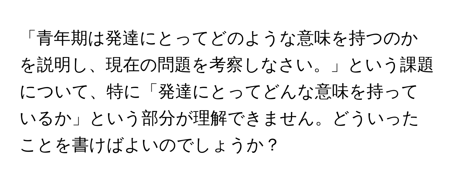 「青年期は発達にとってどのような意味を持つのかを説明し、現在の問題を考察しなさい。」という課題について、特に「発達にとってどんな意味を持っているか」という部分が理解できません。どういったことを書けばよいのでしょうか？