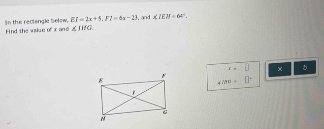 In the rectangle below, EI=2x+5, FI=6x-23 , and ∠ IEH=64°. 
Find the value of x and XIHG.
x=□ ×
∠ IHG=□°