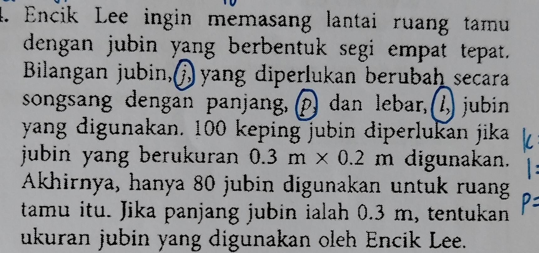 Encik Lee ingin memasang lantai ruang tamu 
dengan jubin yang berbentuk segi empat tepat. 
Bilangan jubin,( yang diperlukan berubaḥ secara 
songsang dengan panjang, (p) dan lebar, (1,) jubin 
yang digunakan. 100 keping jubin diperlukan jika 
jubin yang berukuran 0.3m* 0.2 m digunakan. 
Akhirnya, hanya 80 jubin digunakan untuk ruang 
tamu itu. Jika panjang jubin ialah 0.3 m, tentukan 
ukuran jubin yang digunakan oleh Encik Lee.