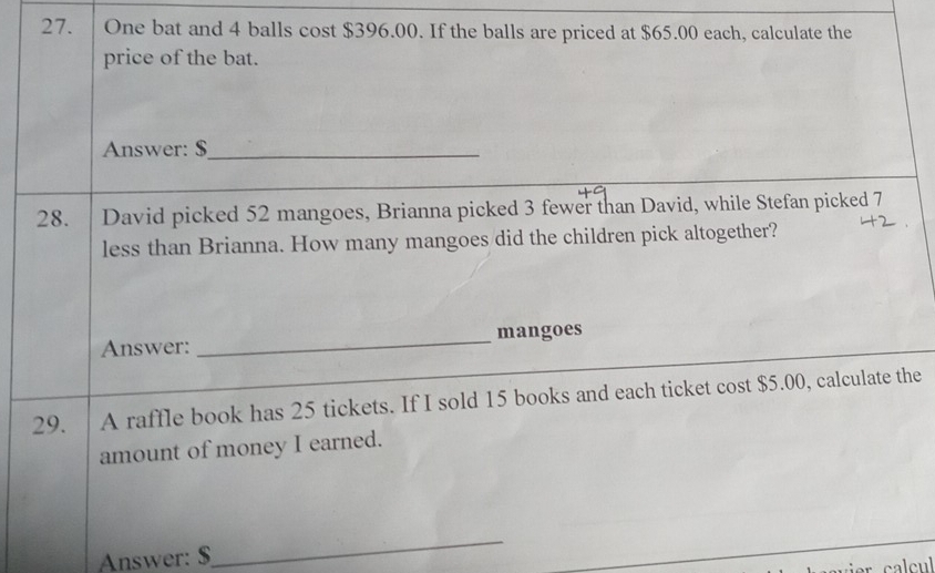 One bat and 4 balls cost $396.00. If the balls are priced at $65.00 each, calculate the 
price of the bat. 
Answer: $_ 
28. David picked 52 mangoes, Brianna picked 3 fewer than David, while Stefan picked 7
less than Brianna. How many mangoes did the children pick altogether? 
Answer: _mangoes 
29. A raffle book has 25 tickets. If I sold 15 books and each ticket cost $5.00, calculate the 
amount of money I earned. 
Answer: $
_