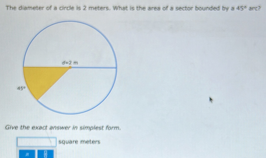 The diameter of a circle is 2 meters. What is the area of a sector bounded by a 45° are?
Give the exact answer in simplest form.
square meters