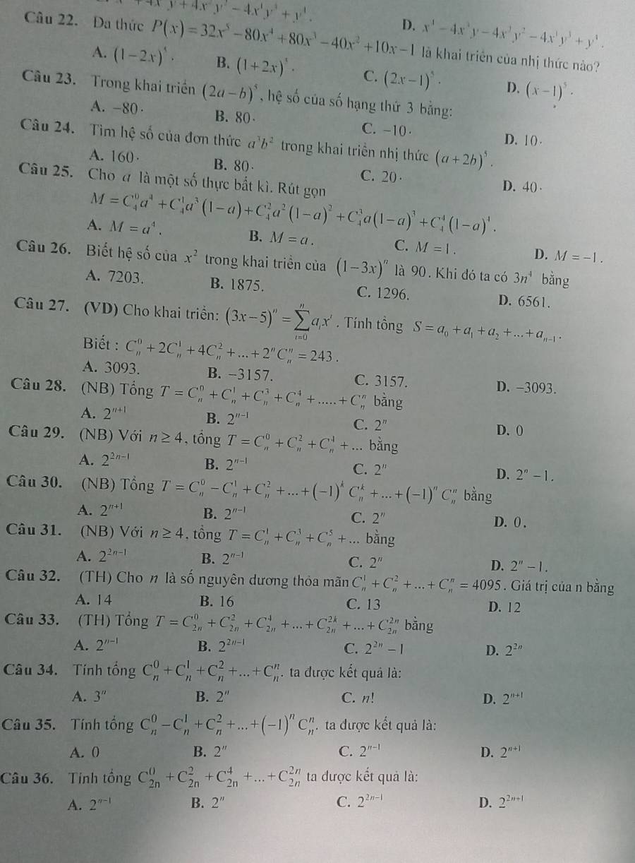 y+4xy^2-4x^3y^3+y^3.
D. x^4-4x^3y-4x^2y^2-4x^3y^3+y^3.
Câu 22. Đa thức P(x)=32x^5-80x^4+80x^3-40x^2+10x-1 là khai triển của nhị thức nào?
A. (1-2x)^5· B. (1+2x)^5· C. (2x-1)^5· D. (x-1)^5·
Câu 23. Trong khai triềển (2a-b)^5 , hệ số của số hạng thứ 3 bằng:
A. -80 · B. 80 C. -10 ·
Câu 24. Tìm hệ số của đơn thức a^3b^2 trong khai triển nhị thức (a+2b)^5.
D. l () .
A. 160· B. 80 C. 20 · D. 40 
Câu 25. Cho a là một số thực bắt kì. Rút gọn
M=C_4^(0a^4)+C_4^(1a^3)(1-a)+C_4^(2a^2)(1-a)^2+C_4^(3a(1-a)^3)+C_4^(4(1-a)^4).
A. M=a^4.
C.
B. M=a. M=1. D. M=-1.
Câu 26. Biết hệ số của x^2 trong khai triền của (1-3x)^n là 90. Khi đó ta có 3n^4 bằng
A. 7203. B. 1875. C. 1296. D. 6561.
Câu 27. (VD) Cho khai triển: (3x-5)''=sumlimits _(i=0)^na_ix'. Tính tồng S=a_0+a_1+a_2+...+a_n-1.
Biết :
A. 3093. C_n^(0+2C_n^1+4C_n^2+...+2^n)C_n^(n=243.
B. -3157. C. 3157. D. -3093.
Câu 28. (NB) Tổng T=C_n^0+C_n^1+C_n^3+C_n^4+....+C^n^n bằng
A. 2^n+1)
B. 2^(n-1)
C. 2^n D. ()
Câu 29. (NB) Với n≥ 4 , tổng T=C_n^(0+C_n^2+C_n^4+... bằng
A. 2^2n-1) B. 2^(n-1) C. 2'' D. 2^n-1.
Câu 30. (NB) Tổng T=C_n^(0-C_n^1+C_n^2+...+(-1)^k)C_n^(k+...+(-1)^n)C bằng
A. 2^(n+1) B. 2^(n-1) C. 2'' D. 0 .
Câu 31. (NB) Với n≥ 4 , tồng T=C_n^(1+C_n^3+C_n^5+...bang
A. 2^2n-1) B. 2^(n-1) C. 2'' D. 2''-1.
Câu 32. (TH) Cho n là số nguyên dương thỏa mãn C_n^(1+C_n^2+...+C_n^n=4095. Giá trị của n bằng
A. 14 B. 16 C. 13 D. 12
Câu 33. (TH) Tổng T=C_(2n)^0+C_(2n)^2+C_(2n)^4+...+C_(2n)^(2k)+...+C_(2n)^(2n) bằng
A. 2^n-1) B. 2^(2n-1) C. 2^(2n)-1 D. 2^(2n)
Câu 34. Tính tổng C_n^(0+C_n^1+C_n^2+...+C_n^n ta được kết quả là:
A. 3'' B. 2'' C. n! D. 2^n+1)
Câu 35. Tính tổng C_n^(0-C_n^1+C_n^2+...+(-1)^n)C_n^(n. ta được kết quả là:
A. 0 B. 2'' C. 2^n-1) D. 2^(n+1)
Câu 36. Tính tổng C_(2n)^0+C_(2n)^2+C_(2n)^4+...+C_(2n)^(2n) ta được kết quả là:
A. 2^(n-1) B. 2'' C. 2^(2n-1) D. 2^(2n+1)