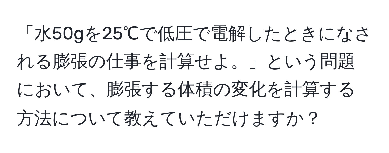 「水50gを25℃で低圧で電解したときになされる膨張の仕事を計算せよ。」という問題において、膨張する体積の変化を計算する方法について教えていただけますか？