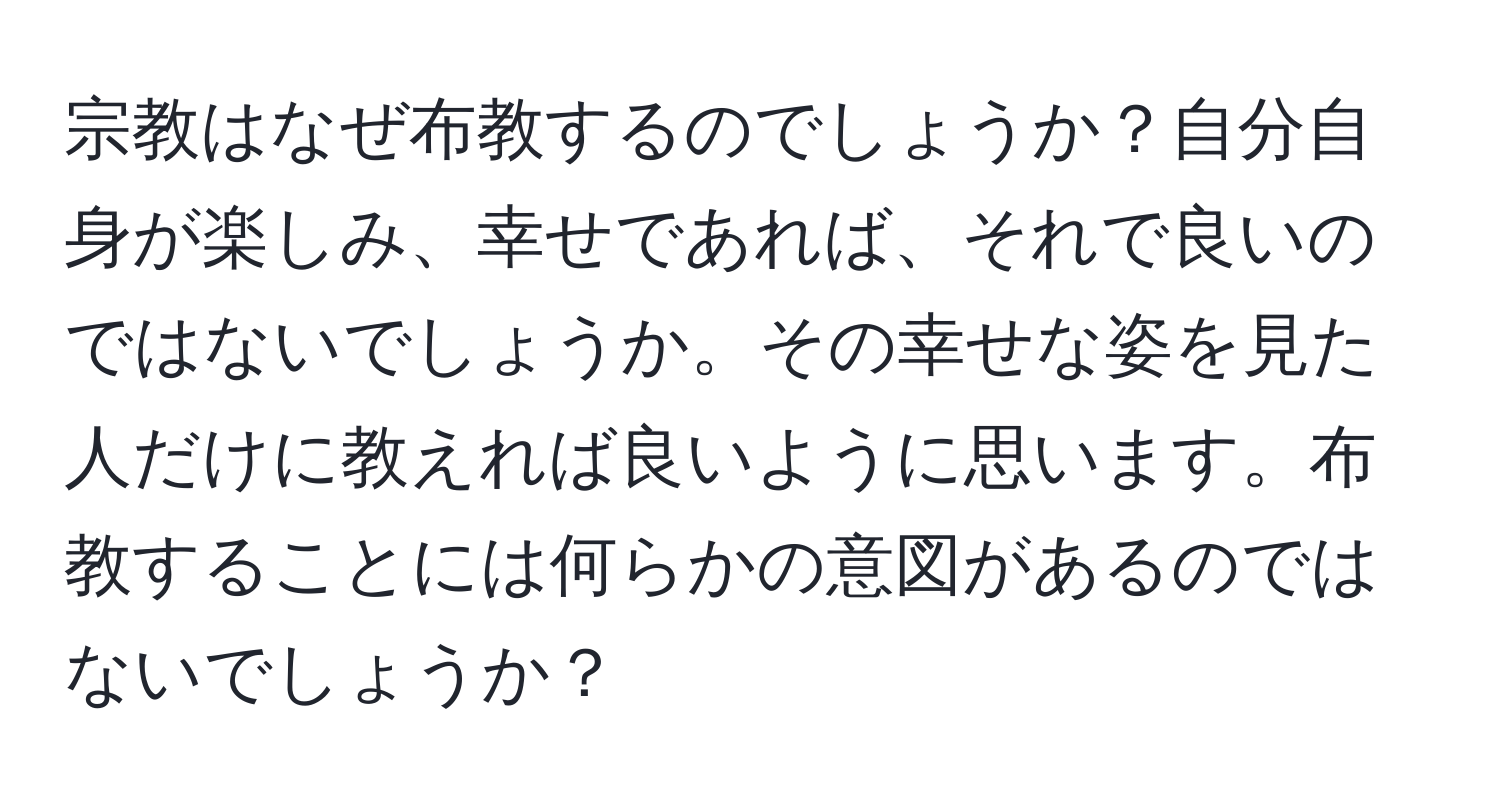 宗教はなぜ布教するのでしょうか？自分自身が楽しみ、幸せであれば、それで良いのではないでしょうか。その幸せな姿を見た人だけに教えれば良いように思います。布教することには何らかの意図があるのではないでしょうか？