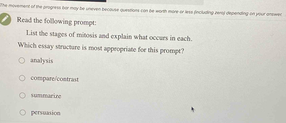 The movement of the progress bar may be uneven because questions can be worth more or less (including zero) depending on your answer.
Read the following prompt:
List the stages of mitosis and explain what occurs in each.
Which essay structure is most appropriate for this prompt?
analysis
compare/contrast
summarize
persuasion