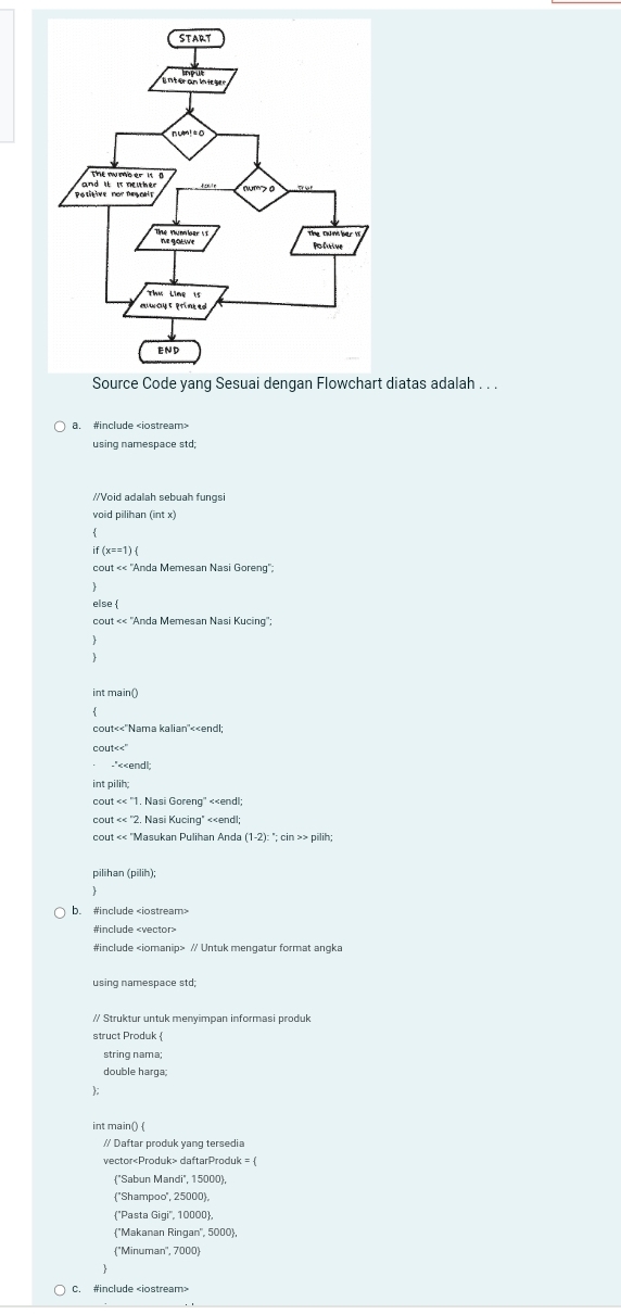 diatas adalah . . .
a. #include
if(x==1)
cout<<^-A Anda Memesan Nasi Goreng'';

else 
cout<<'Ar da Memesan Nasi Kucing'.

int main()

-'<<endl:
int pilih;
COL  π <<''1 Nasi Goreng' <<endl;
COL  It<<''2. Nasi Kucing" <<endl;
Masukan Pulihan Anda  (1-2):
pilihan (pilih)
b. #include
#include
#include // Untuk mengatur format angka
using namespace std;
// Struktur untuk menyimpan informasi produk
string nama;
double harga;

int main() 
// Daftar produk yang tersedia
vector daftarProduk = 
"Sabun Mandi", 15000
''Shampoo'', 25000,
"Pasta Gigi' '', 10000
"Makanan Ringan'', 5000,
''Minuman'', 7000