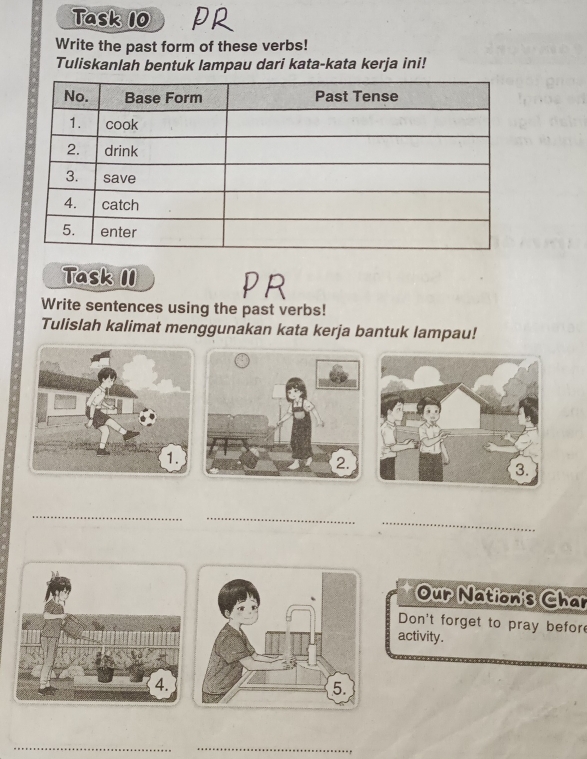 Task 10 
Write the past form of these verbs! 
Tuliskanlah bentuk lampau dari kata-kata kerja ini! 
Task II 
PR 
Write sentences using the past verbs! 
Tulislah kalimat menggunakan kata kerja bantuk lampau! 
_ 
_ 
_ 
Our Nation's Char 
Don't forget to pray befor 
activity. 
_ 
_