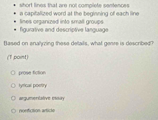 short lines that are not complete sentences
a capitalized word at the beginning of each line
lines organized into small groups
figurative and descriptive language
Based on analyzing these details, what genre is described?
(1 point)
prose fiction
lyrical poetry
argumentalive essay
nonfiction article