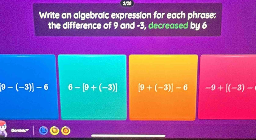 2/20
Write an algebraic expression for each phrase:
the difference of 9 and -3, decreased by 6
9-(-3)]-6 6-[9+(-3)] [9+(-3)]-6 -9+[(-3)-(