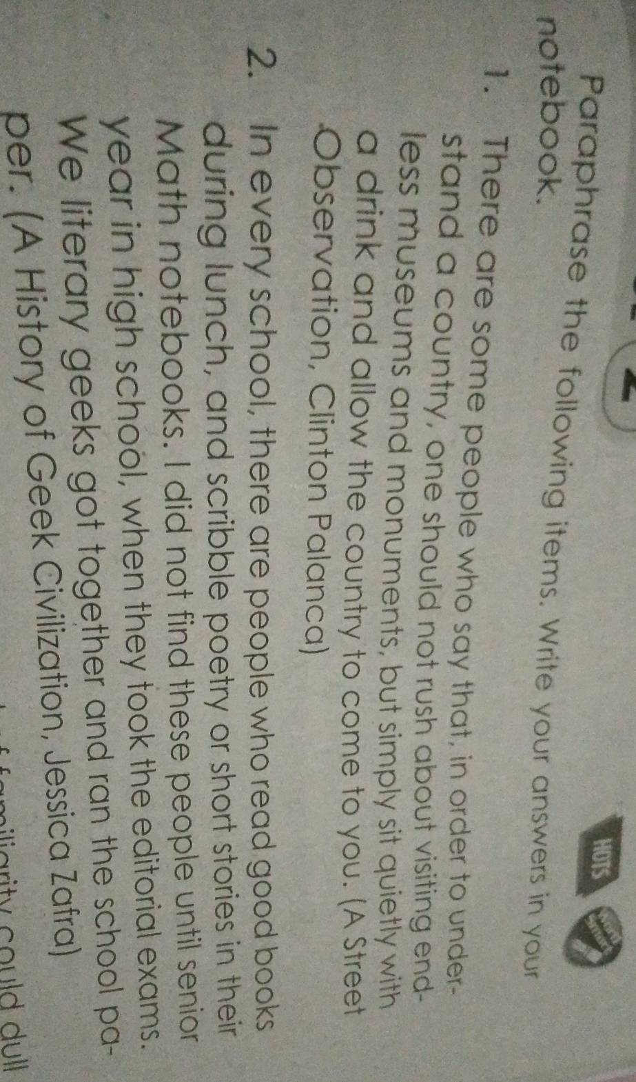 HOTS 
Paraphrase the following items. Write your answers in your 
notebook. 
1. There are some people who say that, in order to under- 
stand a country, one should not rush about visiting end- 
less museums and monuments, but simply sit quietly with 
a drink and allow the country to come to you. (A Street 
Observation, Clinton Palanca) 
2. In every school, there are people who read good books 
during lunch, and scribble poetry or short stories in their 
Math notebooks. I did not find these people until senior 
year in high school, when they took the editorial exams. 
We literary geeks got together and ran the school pa- 
per. (A History of Geek Civilization, Jessica Zafra) 
liarity could dull
