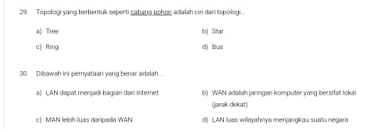 Topologi yang berbentuk seperti cabang oohon adalah ciri dari topologi...
a) Tree b) Star
c) Ring d) Bus
30. Dibawah ini pemyataan yang benar adalah....
a) LAN dapat menjadi bagian dari Internet b) WAN adalah jaringan komputer yang bersifat lokal
(jarak dekat)
c) MAN lebih luas daripada WAN d) LAN luas wilayahnya menjangkau suatu negara