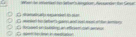 When he inherted his father's kingdom, Alexander the Great
tramalically expanded is size
wasied his father's gains and lost most of the lerrilor .
focused on buiiding an efficient civil senvice
spent his time in meditation