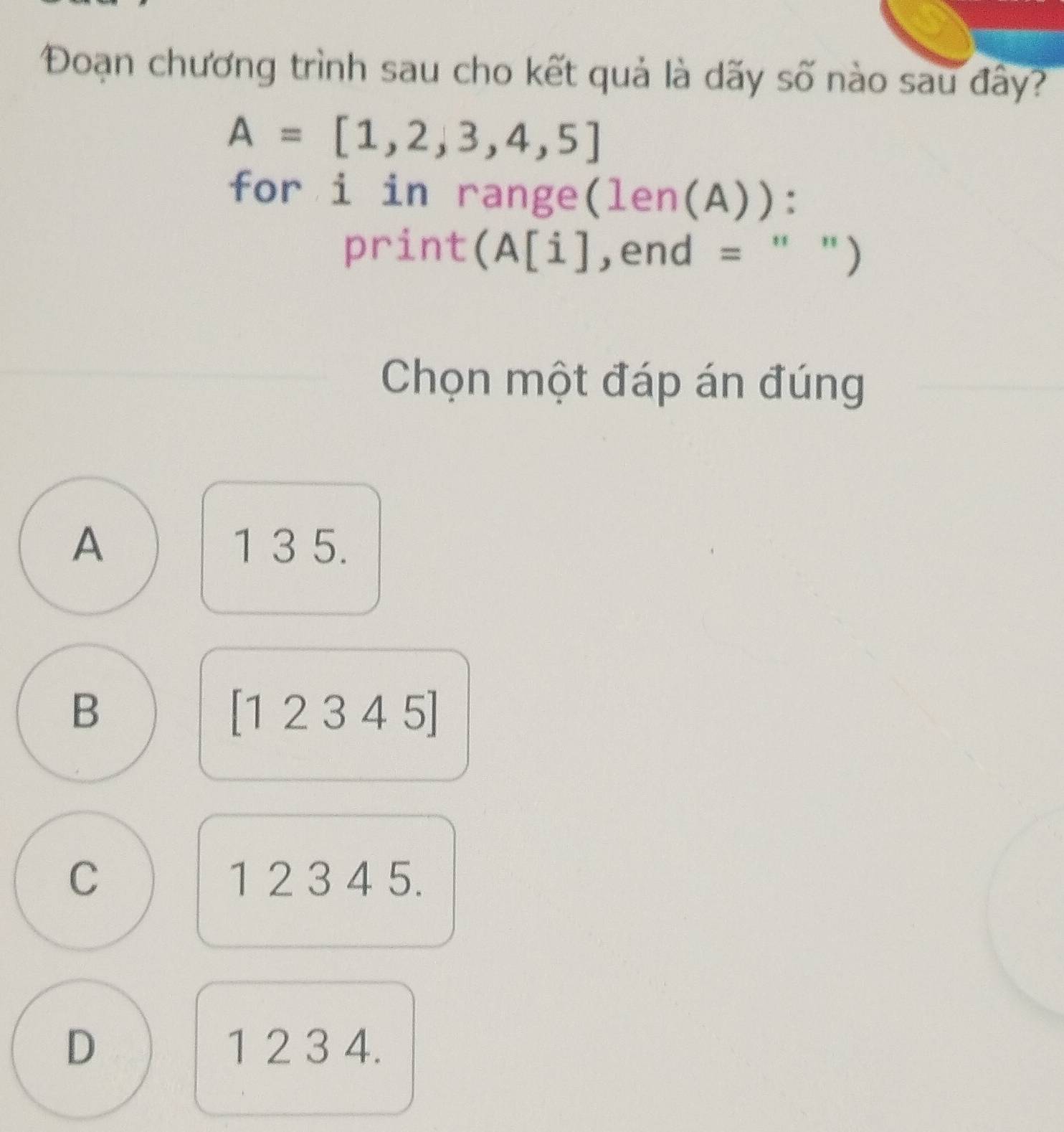 Đoạn chương trình sau cho kết quả là dãy số nào sau đây?
A=[1,2,3,4,5]
for i in range(len(A)):
print(A[i],end = " ")
Chọn một đáp án đúng
A 1 3 5.
B
[12345]
C 1 2 3 4 5.
D 1 2 3 4.