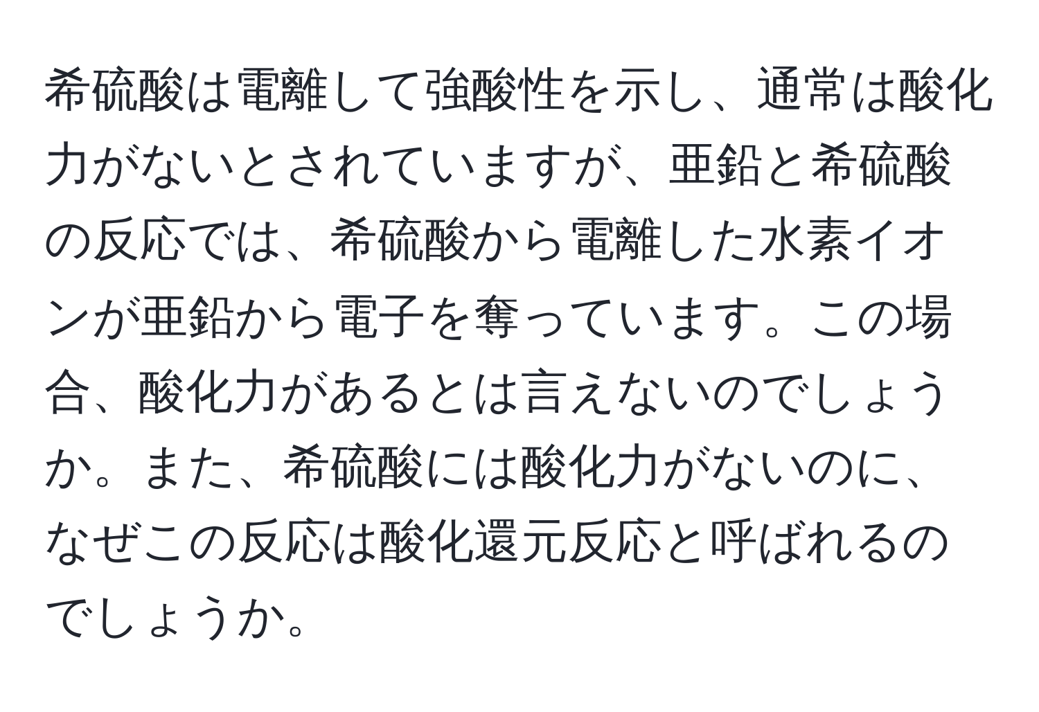 希硫酸は電離して強酸性を示し、通常は酸化力がないとされていますが、亜鉛と希硫酸の反応では、希硫酸から電離した水素イオンが亜鉛から電子を奪っています。この場合、酸化力があるとは言えないのでしょうか。また、希硫酸には酸化力がないのに、なぜこの反応は酸化還元反応と呼ばれるのでしょうか。