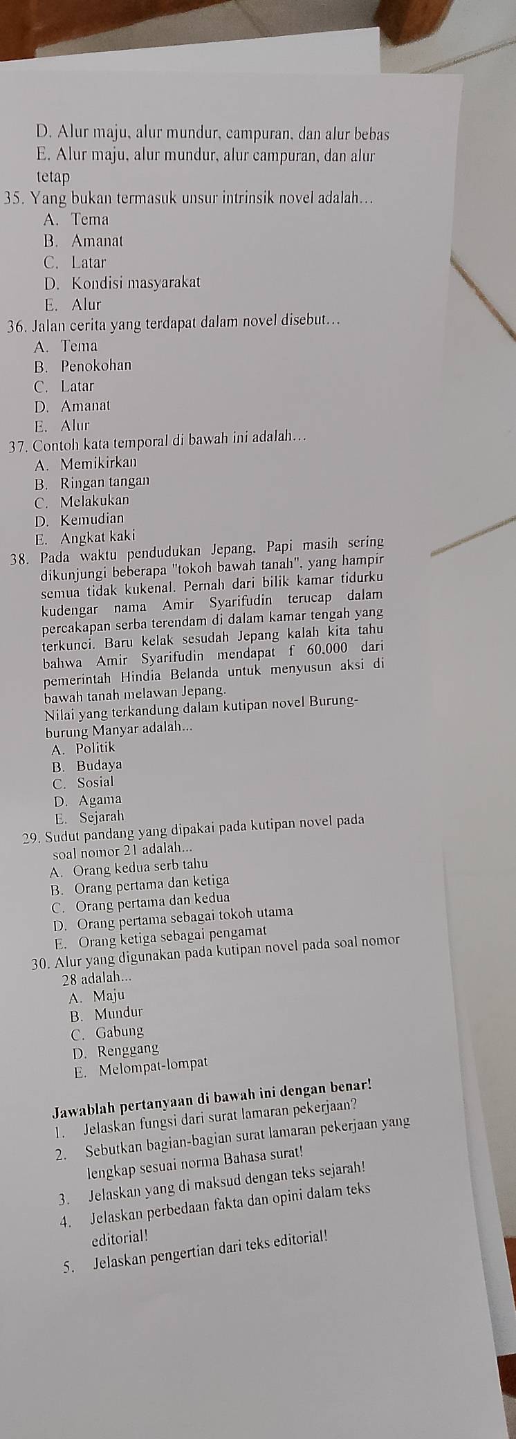 D. Alur maju, alur mundur, campuran, dan alur bebas
E. Alur maju, alur mundur, alur campuran, dan alur
tetap
35. Yang bukan termasuk unsur intrinsik novel adalah..
A. Tema
B. Amanat
C. Latar
D. Kondisi masyarakat
E. Alur
36. Jalan cerita yang terdapat dalam novel disebut...
A. Tema
B. Penokohan
C. Latar
D. Amanat
E. Alur
37. Contoh kata temporal di bawah ini adalah…
A. Memikirkan
B. Ringan tangan
C. Melakukan
D. Kemudian
E. Angkat kaki
38. Pada waktu pendudukan Jepang. Papi masih sering
dikunjungi beberapa "tokoh bawah tanah", yang hampir
semua tidak kukenal. Pernah dari bilik kamar tidurku
kudengar nama Amir Syarifudin terucap dalam
percakapan serba terendam di dalam kamar tengah yang
terkunci. Baru kelak sesudah Jepang kalah kita tahu
bahwa Amir Syarifudin mendapat f 60,000 dari
pemerintah Hindia Belanda untuk menyusun aksi di
bawah tanah melawan Jepang.
Nilai yang terkandung dalam kutipan novel Burung-
burung Manyar adalah...
A. Politik
B. Budaya
C. Sosial
D. Agama
E. Sejarah
29. Sudut pandang yang dipakai pada kutipan novel pada
soal nomor 21 adalah...
A. Orang kedua serb tahu
B. Orang pertama dan ketiga
C. Orang pertama dan kedua
D. Orang pertama sebagai tokoh utama
E. Orang ketiga sebagai pengamat
30. Alur yang digunakan pada kutipan novel pada soal nomor
28 adalah...
A. Maju
B. Mundur
C. Gabung
D. Renggang
E. Melompat-lompat
Jawablah pertanyaan di bawah ini dengan benar!
1. Jelaskan fungsi dari surat lamaran pekerjaan?
2. Sebutkan bagian-bagian surat lamaran pekerjaan yang
lengkap sesuai norma Bahasa surat!
3. Jelaskan yang di maksud dengan teks sejarah!
4. Jelaskan perbedaan fakta dan opini dalam teks
editorial!
5. Jelaskan pengertian dari teks editorial!