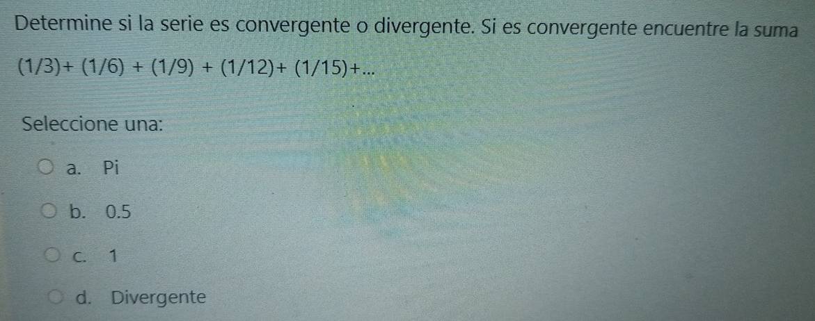 Determine si la serie es convergente o divergente. Si es convergente encuentre la suma
(1/3)+(1/6)+(1/9)+(1/12)+(1/15)+... 
Seleccione una:
a. Pi
b. 0.5
C. 1
d. Divergente