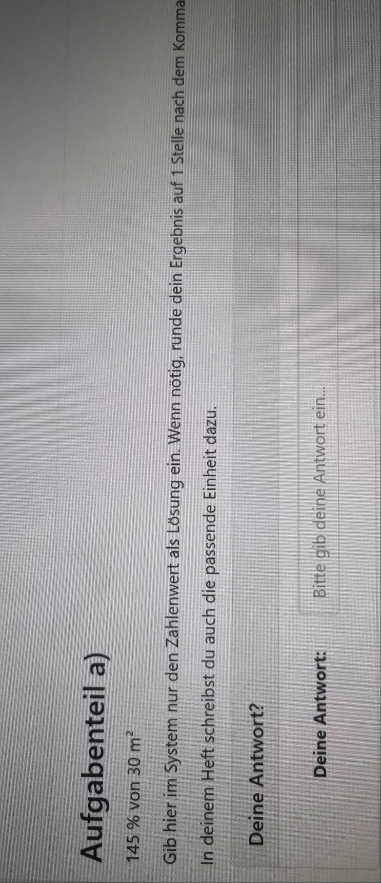 Aufgabenteil a)
145 % von 30m^2
Gib hier im System nur den Zahlenwert als Lösung ein. Wenn nötig, runde dein Ergebnis auf 1 Stelle nach dem Komma 
In deinem Heft schreibst du auch die passende Einheit dazu. 
Deine Antwort? 
Deine Antwort: Bitte gib deine Antwort ein...