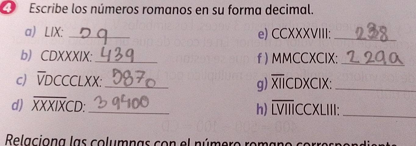 Escribe los números romanos en su forma decimal. 
a LIX: _e) CCXXXVIII:_ 
bCDXXXIX:_ f ) MMCCXCIX:_ 
c) VDCCCLXX: _g) XICDXCIX:_ 
d) XXXIXCD:_ 
h) LVIIICCXLIII:_ 
Relaciona las columnas con el número romano cor