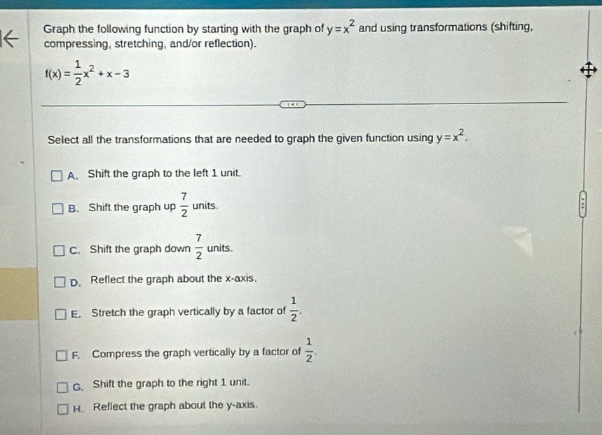 Graph the following function by starting with the graph of y=x^2 and using transformations (shifting,
compressing, stretching, and/or reflection).
f(x)= 1/2 x^2+x-3
Select all the transformations that are needed to graph the given function using y=x^2.
A. Shift the graph to the left 1 unit.
B. Shift the graph up  7/2  units.
C. Shift the graph down  7/2  units.
D. Reflect the graph about the x-axis.
E, Stretch the graph vertically by a factor of  1/2 .
F. Compress the graph vertically by a factor of  1/2 .
G. Shift the graph to the right 1 unit.
H. Reflect the graph about the y-axis.