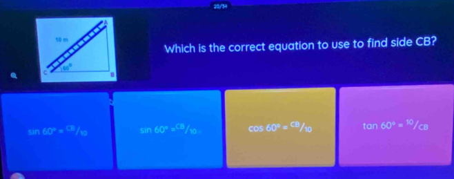 20/34
Which is the correct equation to use to find side CB?
sin 60°= CE/10  sin 60°= CB/10  cos 60°= CB/10  tan 60°=^10/_CB