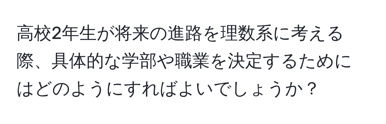 高校2年生が将来の進路を理数系に考える際、具体的な学部や職業を決定するためにはどのようにすればよいでしょうか？