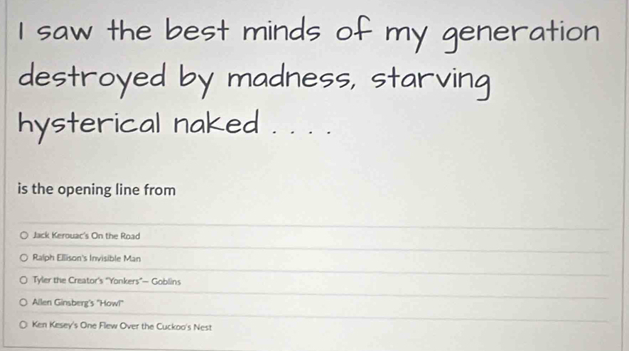 saw the best minds of my generation
destroyed by madness, starving
hysterical naked . . . .
is the opening line from
Jack Kerouac's On the Road
Ralph Ellison's Invisible Man
Tyler the Creator's “Yonkers”— Goblins
Allen Ginsberg's ''How!''
Ken Kesey's One Flew Over the Cuckoo's Nest