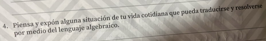 Piensa y expón alguna situación de tu vida cotidiana que pueda traducirse y resolverse 
por medio del lenguaje algebraico.