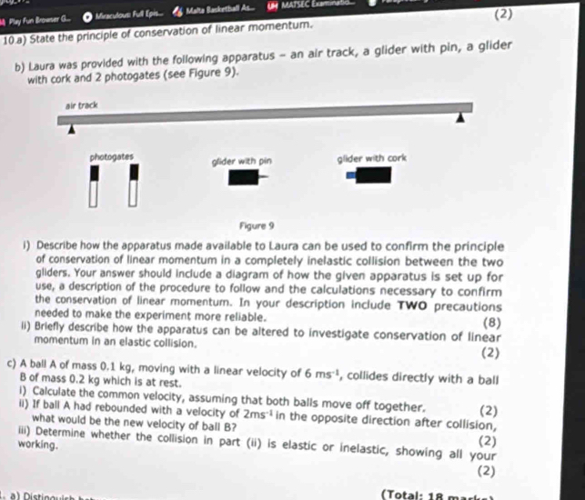 (2)
M Play Fun Browser G... Miraculous full Epis... Malto Basketball As... L MATSEC Examinatio
10.a) State the principle of conservation of linear momentum.
b) Laura was provided with the following apparatus - an air track, a glider with pin, a glider
with cork and 2 photogates (see Figure 9).
air track
photogates glider with pin glider with cork
Figure 9
i) Describe how the apparatus made available to Laura can be used to confirm the principle
of conservation of linear momentum in a completely inelastic collision between the two
gliders. Your answer should include a diagram of how the given apparatus is set up for
use, a description of the procedure to follow and the calculations necessary to confirm
the conservation of linear momentum. In your description include TWO precautions
needed to make the experiment more reliable. (8)
ii) Briefly describe how the apparatus can be altered to investigate conservation of linear
momentum in an elastic collision.
(2)
c) A ball A of mass 0.1 kg, moving with a linear velocity of 6ms^(-1) , collides directly with a ball
B of mass 0.2 kg which is at rest.
i) Calculate the common velocity, assuming that both balls move off together.
ii) If ball A had rebounded with a velocity of 2ms^(-1) in the opposite direction after collision, (2)
what would be the new velocity of ball B?
iii) Determine whether the collision in part (ii) is elastic or inelastic, showing all your (2)
working.
(2)
(Total: 18 mar