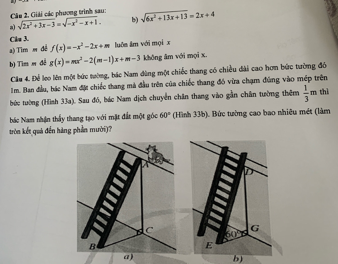 Giải các phương trình sau:
a) sqrt(2x^2+3x-3)=sqrt(-x^2-x+1). b) sqrt(6x^2+13x+13)=2x+4
Câu 3.
a) Tìm m đề f(x)=-x^2-2x+m luôn âm với mọi x
b) Tìm m đề g(x)=mx^2-2(m-1)x+m-3 không âm với mọi x.
Câu 4. Để leo lên một bức tường, bác Nam dùng một chiếc thang có chiều dài cao hơn bức tường đó
1m. Ban đầu, bác Nam đặt chiếc thang mà đầu trên của chiếc thang đó vừa chạm đúng vào mép trên
bức tường (Hình 33a). Sau đó, bác Nam dịch chuyển chân thang vào gần chân tường thêm  1/3 m thì
bác Nam nhận thấy thang tạo với mặt đất một góc 60° (Hình 33b). Bức tường cao bao nhiêu mét (làm
tròn kết quả đến hàng phần mười)?
b)