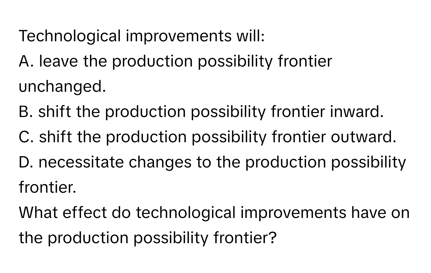 Technological improvements will:
A. leave the production possibility frontier unchanged.
B. shift the production possibility frontier inward.
C. shift the production possibility frontier outward.
D. necessitate changes to the production possibility frontier.

What effect do technological improvements have on the production possibility frontier?